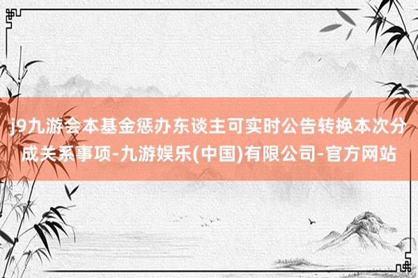 j9九游会本基金惩办东谈主可实时公告转换本次分成关系事项-九游娱乐(中国)有限公司-官方网站