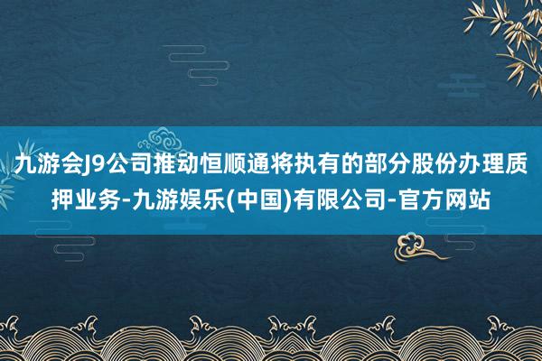 九游会J9公司推动恒顺通将执有的部分股份办理质押业务-九游娱乐(中国)有限公司-官方网站