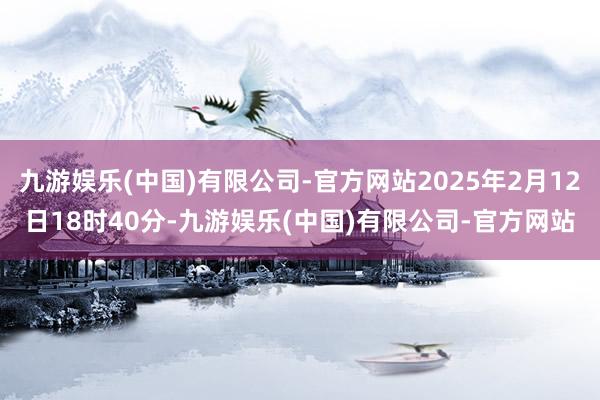 九游娱乐(中国)有限公司-官方网站2025年2月12日18时40分-九游娱乐(中国)有限公司-官方网站