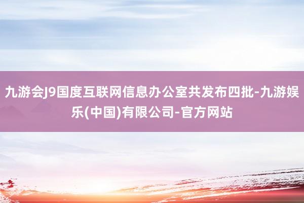 九游会J9国度互联网信息办公室共发布四批-九游娱乐(中国)有限公司-官方网站