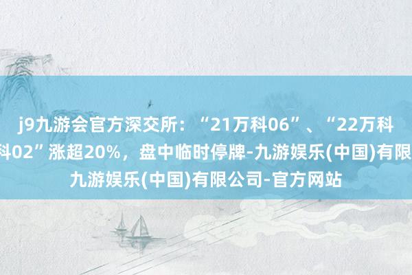 j9九游会官方深交所：“21万科06”、“22万科04”、“22万科02”涨超20%，盘中临时停牌-九游娱乐(中国)有限公司-官方网站