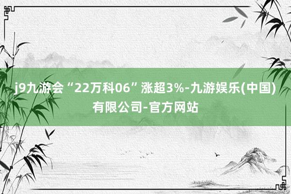 j9九游会“22万科06”涨超3%-九游娱乐(中国)有限公司-官方网站