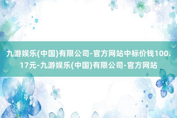 九游娱乐(中国)有限公司-官方网站中标价钱100.17元-九游娱乐(中国)有限公司-官方网站