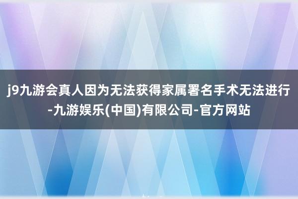 j9九游会真人因为无法获得家属署名手术无法进行-九游娱乐(中国)有限公司-官方网站