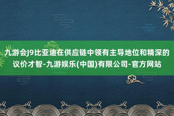 九游会J9比亚迪在供应链中领有主导地位和精深的议价才智-九游娱乐(中国)有限公司-官方网站