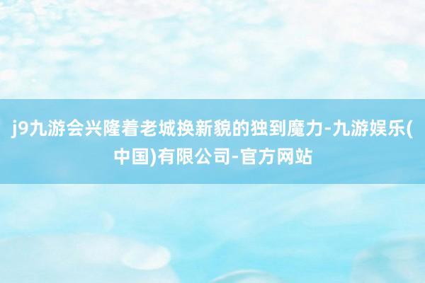 j9九游会兴隆着老城换新貌的独到魔力-九游娱乐(中国)有限公司-官方网站