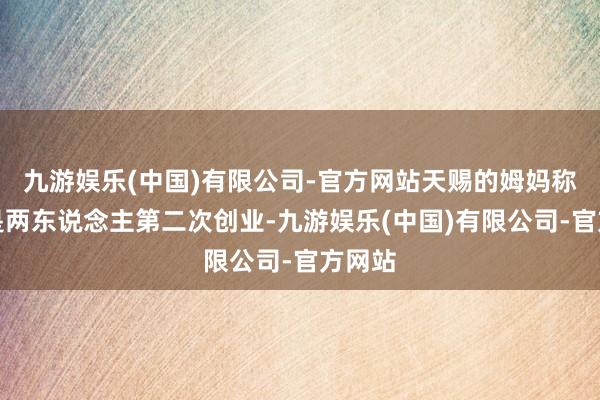 九游娱乐(中国)有限公司-官方网站天赐的姆妈称此次是两东说念主第二次创业-九游娱乐(中国)有限公司-官方网站