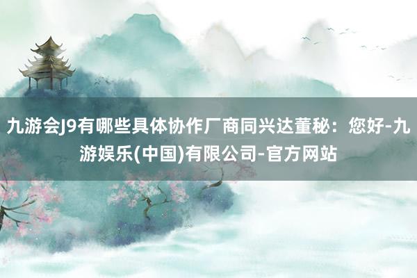 九游会J9有哪些具体协作厂商同兴达董秘：您好-九游娱乐(中国)有限公司-官方网站