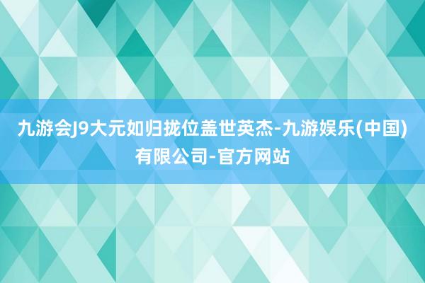 九游会J9大元如归拢位盖世英杰-九游娱乐(中国)有限公司-官方网站