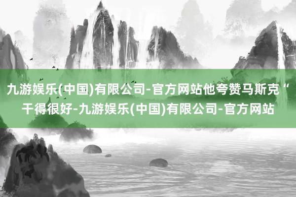 九游娱乐(中国)有限公司-官方网站他夸赞马斯克“干得很好-九游娱乐(中国)有限公司-官方网站