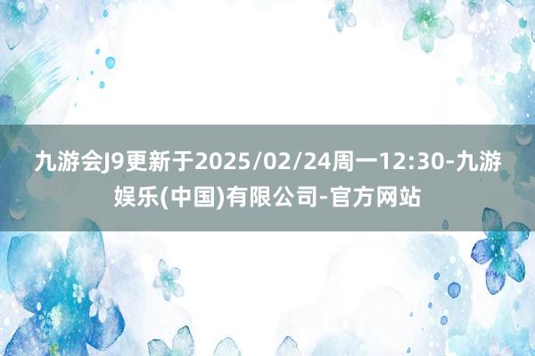 九游会J9更新于2025/02/24周一12:30-九游娱乐(中国)有限公司-官方网站