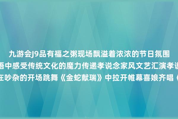 九游会J9品有福之粥现场飘溢着浓浓的节日氛围市民一又友们在欢声笑语中感受传统文化的魔力传递孝说念家风文艺汇演孝说念文化精彩呈现举止在吵杂的开场跳舞《金蛇献瑞》中拉开帷幕喜娘齐唱《福满榕城孝说念传》用传统模式演绎孝说念文化赢得现场不雅众阵阵掌声幼儿跳舞扮演《福分要来到》充满童趣展现了孩子们对长辈的祝贺与感德闽剧《闽韵新声唱反诈》高明地将传统艺术与当代主题荟萃用活泼的扮演宣传反诈知识跳舞《灯笼舞》以灵