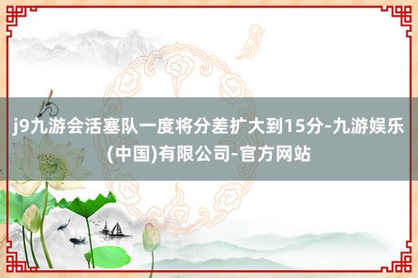 j9九游会活塞队一度将分差扩大到15分-九游娱乐(中国)有限公司-官方网站