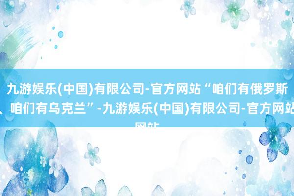 九游娱乐(中国)有限公司-官方网站“咱们有俄罗斯、咱们有乌克兰”-九游娱乐(中国)有限公司-官方网站