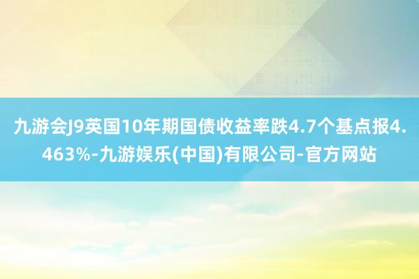 九游会J9英国10年期国债收益率跌4.7个基点报4.463%-九游娱乐(中国)有限公司-官方网站